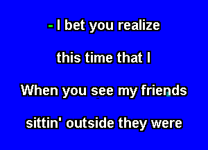 - I bet you realize

this time that I

When you see my friends

sittin' outside they were