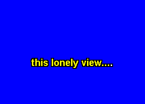 this lonely view....
