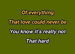 Of evetything

That love could never be

You know it's really not
That hard