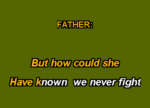 FATHERI

But how could she

Have known we never fight