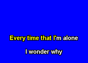 Every time that I'm alone

I wonder why