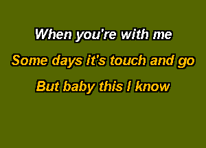 When you're with me

Some days it's touch and go

But baby this I know