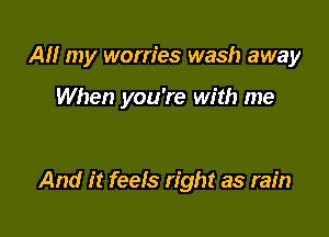 AM my worries wash away

When you're with me

And it feels right as rain