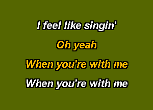 I feel like singin'

Oh yeah
When you're with me

When you're with me