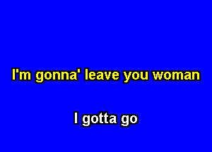 I'm gonna' leave you woman

I gotta go