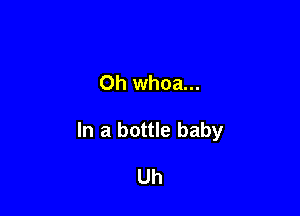 Oh whoa...

In a bottle baby

Uh