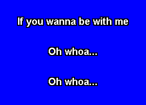 If you wanna be with me

Oh whoa...

Oh whoa...