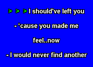 za i) I should've left you

- cause you made me

feel..now

- I would never find another