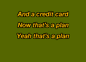 And a credit card

Now that's a plan

Yeah that's a pIan