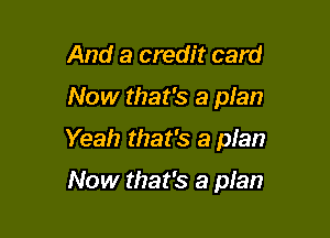 And a credit card

Now that's a plan

Yeah that's a pIan

Now that's a plan
