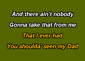 And there ain't nobody
Gonna take that from me

That I ever bad

You shoulda' seen my Dad