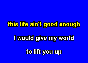 this life ain't good enough

I would give my world

to lift you up