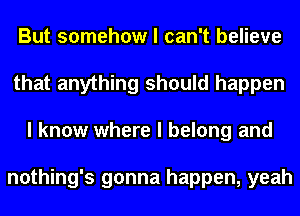 But somehow I can't believe
that anything should happen
I know where I belong and

nothing's gonna happen, yeah