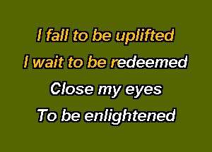 I fa to be uplifted
I wait to be redeemed

Close my eyes

To be enlightened