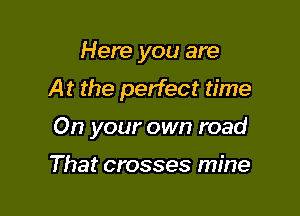Here you are
At the perfect time

On your own road

That crosses mine