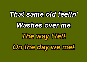 That same old feeb'n'
Washes over me
The way I feft

On the day we met