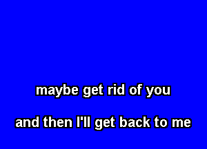 maybe get rid of you

and then I'll get back to me