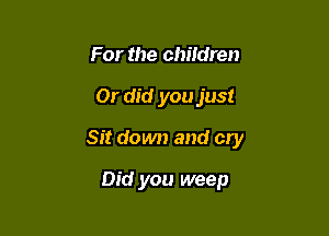 For the children

Or did you just

Sit down and cry

Did you weep