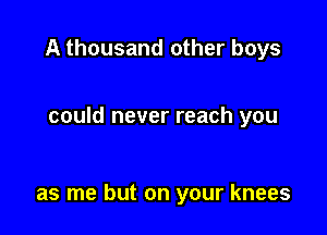 A thousand other boys

could never reach you

as me but on your knees