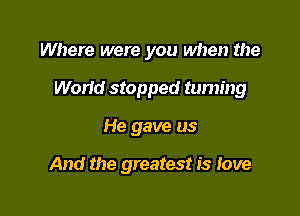 Where were you when the
Work! stopped taming

He gave us

And the greatest is love