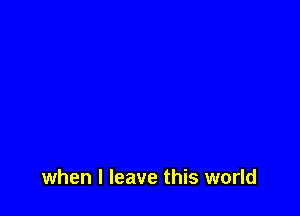 when I leave this world
