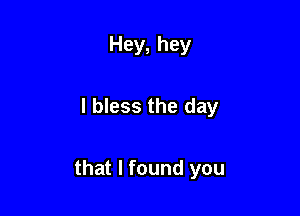Hey, hey

I bless the day

that I found you