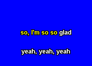 so, I'm so so glad

yeah, yeah, yeah