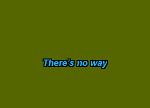 There's no way