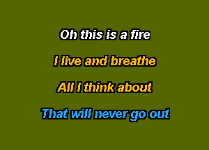 Oh this is a fire
Hive and breathe

A I think about

That will never go out