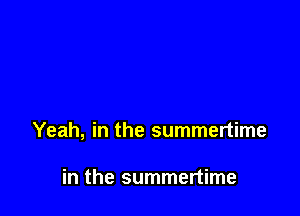 Yeah, in the summertime

in the summertime