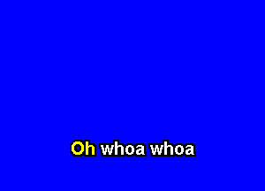 Oh whoa whoa