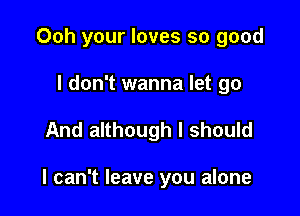 Ooh your loves so good
I don't wanna let go

And although I should

I can't leave you alone