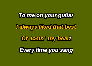 To me on your guitar
I always Iiked that best

0r Iosin' my heart

Every time you sang