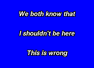 We both know that

Ishoufdn't be here

This is wrong