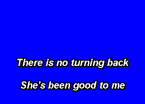 There is no turning back

She's been good to me