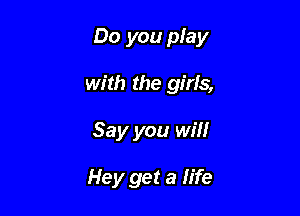 Do you play

with the girls,
Say you win

Hey get a life
