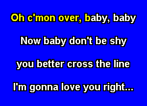 0h c'mon over, baby, baby
Now baby don't be shy

you better cross the line

I'm gonna love you right...