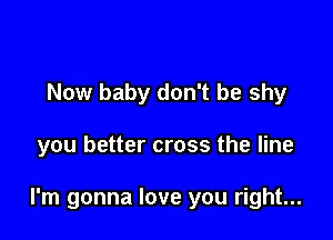 Now baby don't be shy

you better cross the line

I'm gonna love you right...