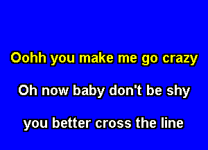 Oohh you make me go crazy

0h now baby don't be shy

you better cross the line