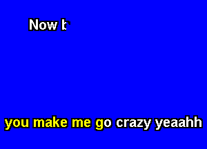 you make me go crazy yeaahh