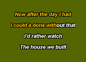 Now after the day I had

Icould'a done without that
I'd rather watch

The house we built