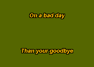On a bad day

Than your goodbye