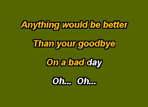 Anything would be better

Than your goodbye

On a bad day
Oh... Oh...