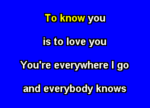 To know you

is to love you

You're everywhere I go

and everybody knows