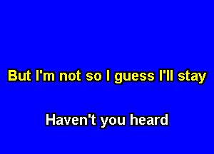 But I'm not so I guess I'll stay

Haven't you heard