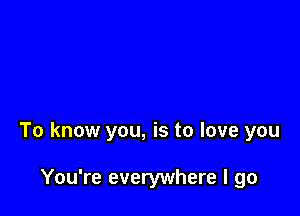 To know you, is to love you

You're everywhere I go