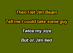 Then Het Jim Beam

Tell me I could take some guy

Twice my size

But 01' Jim lied