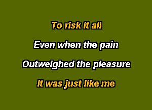 To risk it an

Even when the pain

Outweighed the pleasure

It was just like me