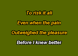 To risk it an

Even when the pain

Outweighed the pleasure

Before I knew better