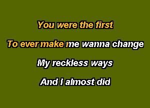 You were the first

To evermake me wanna change

My reckless ways

And I almost did